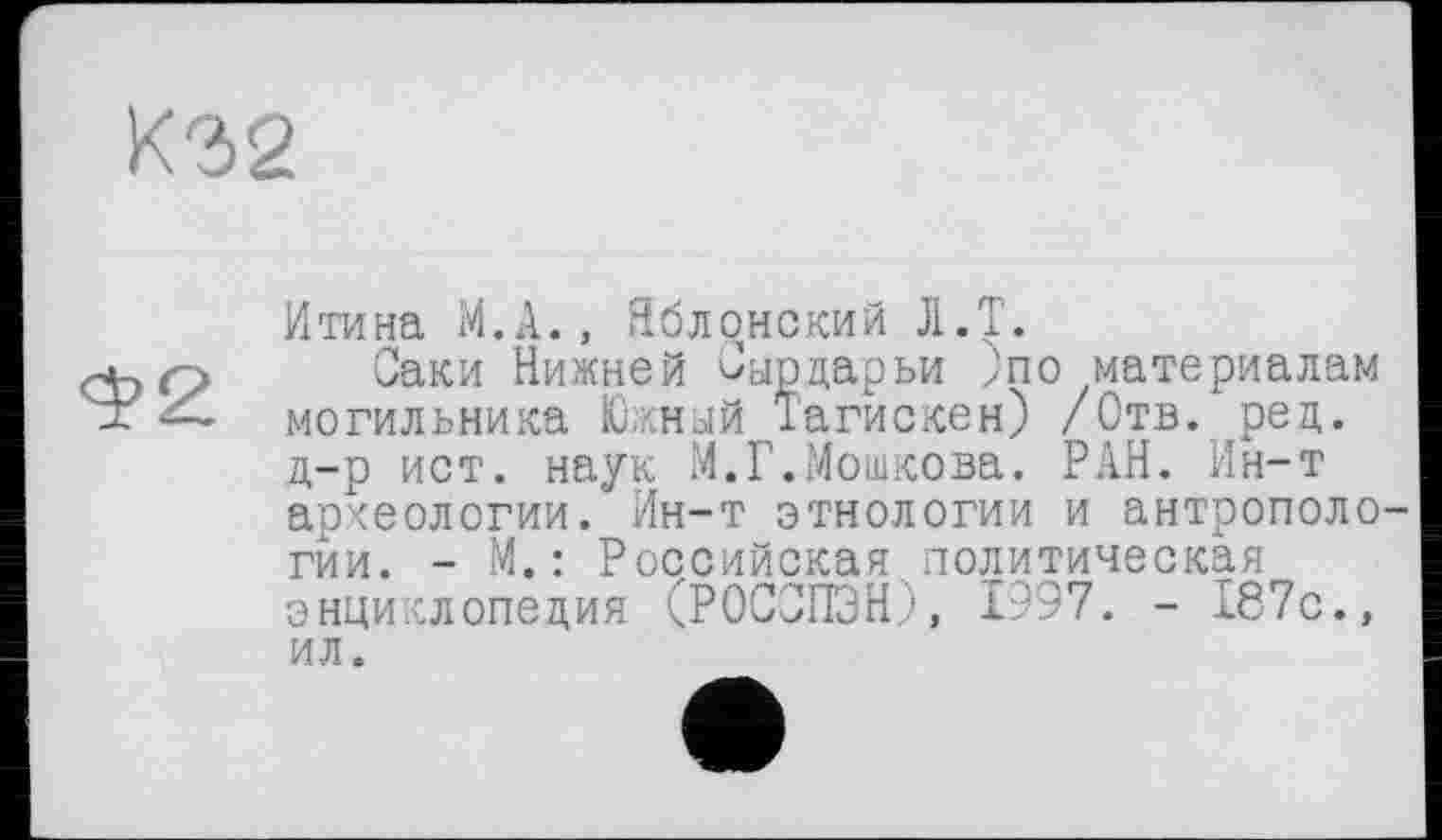 ﻿К32
Итина М.А., Яблонский JI.T.
Саки Нижней Сырдарьи Јпо материалам могильника Южный Тагискен) /Отв. рец. д-р ист. наук М.Г.Мошкова. РАН. Ин-т археологии. Ин-т этнологии и антропологии. - М. : Российская политическая энциклопедия (РОССПЭН), 1997. - 187с., ил.